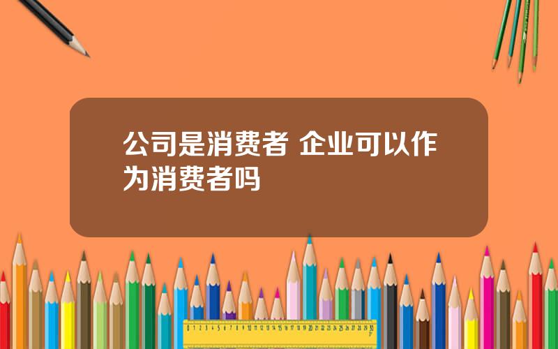 公司是消费者 企业可以作为消费者吗